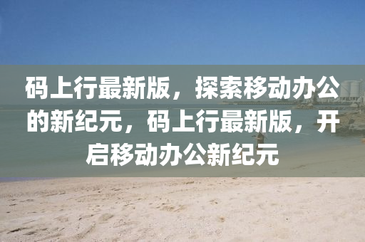 碼上行最新版，探索移動(dòng)辦公的新紀(jì)元，碼上行最新版，開(kāi)啟移動(dòng)辦公新紀(jì)元