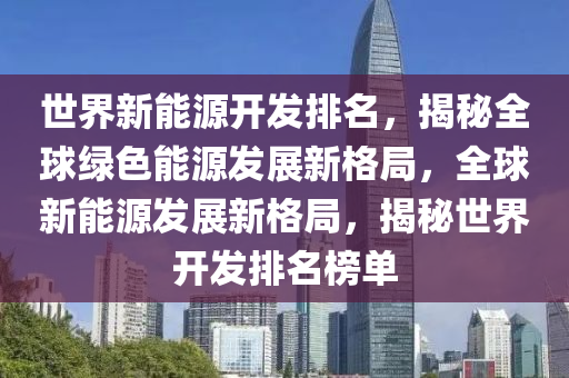 世界新能源開(kāi)發(fā)排名，揭秘全球綠色能源發(fā)展新格局，全球新能源發(fā)展新格局，揭秘世界開(kāi)發(fā)排名榜單