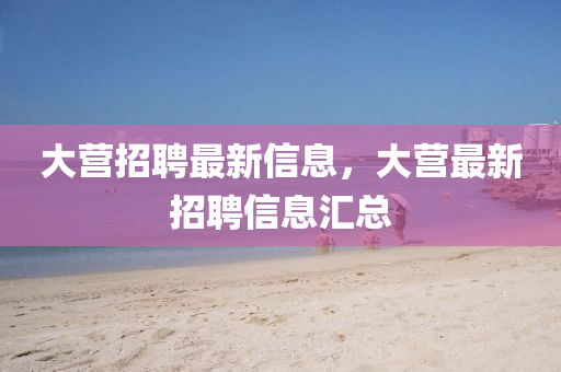 大營(yíng)招聘最新信息，大營(yíng)最新招聘信息匯總