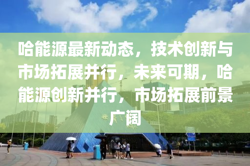 哈能源最新動(dòng)態(tài)，技術(shù)創(chuàng)新與市場(chǎng)拓展并行，未來(lái)可期，哈能源創(chuàng)新并行，市場(chǎng)拓展前景廣闊