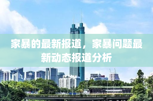 家暴的最新報(bào)道，家暴問題最新動(dòng)態(tài)報(bào)道分析