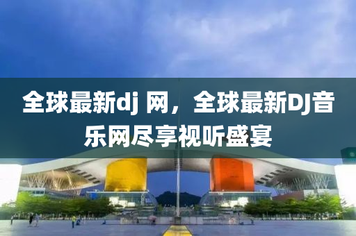 全球最新dj 網，全球最新DJ音樂網盡享視聽盛宴
