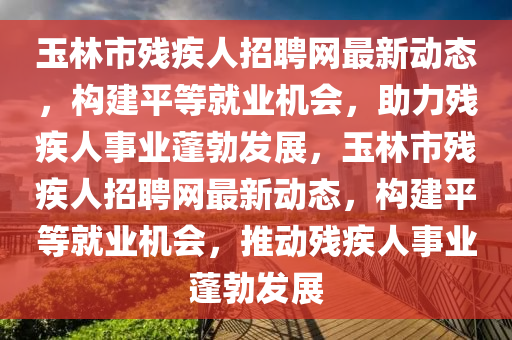 玉林市殘疾人招聘網(wǎng)最新動(dòng)態(tài)，構(gòu)建平等就業(yè)機(jī)會(huì)，助力殘疾人事業(yè)蓬勃發(fā)展，玉林市殘疾人招聘網(wǎng)最新動(dòng)態(tài)，構(gòu)建平等就業(yè)機(jī)會(huì)，推動(dòng)殘疾人事業(yè)蓬勃發(fā)展