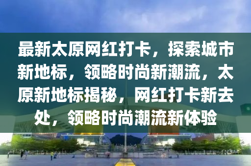 最新太原網(wǎng)紅打卡，探索城市新地標(biāo)，領(lǐng)略時尚新潮流，太原新地標(biāo)揭秘，網(wǎng)紅打卡新去處，領(lǐng)略時尚潮流新體驗