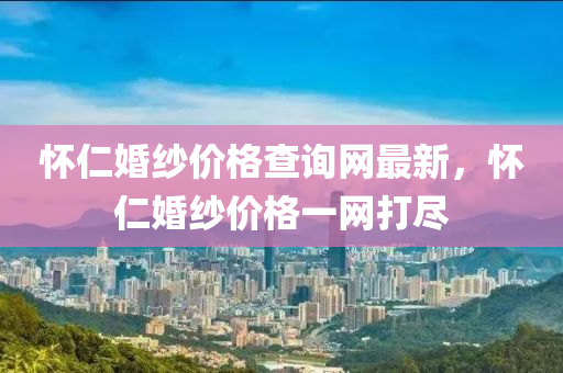 懷仁婚紗價格查詢網(wǎng)最新，懷仁婚紗價格一網(wǎng)打盡