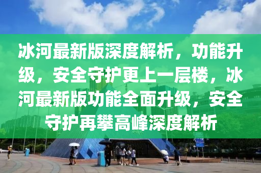 冰河最新版深度解析，功能升級，安全守護更上一層樓，冰河最新版功能全面升級，安全守護再攀高峰深度解析