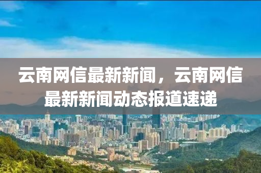 云南網(wǎng)信最新新聞，云南網(wǎng)信最新新聞動態(tài)報道速遞