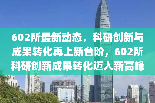602所最新動態(tài)，科研創(chuàng)新與成果轉(zhuǎn)化再上新臺階，602所科研創(chuàng)新成果轉(zhuǎn)化邁入新高峰