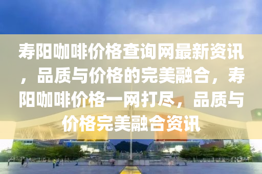 壽陽咖啡價格查詢網(wǎng)最新資訊，品質(zhì)與價格的完美融合，壽陽咖啡價格一網(wǎng)打盡，品質(zhì)與價格完美融合資訊
