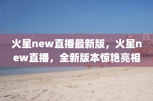 火星new直播最新版，火星new直播，全新版本驚艷亮相