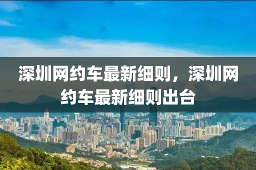 深圳網(wǎng)約車最新細(xì)則，深圳網(wǎng)約車最新細(xì)則出臺(tái)