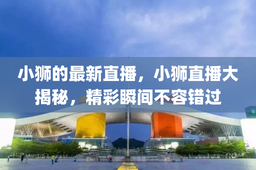 小獅的最新直播，小獅直播大揭秘，精彩瞬間不容錯過
