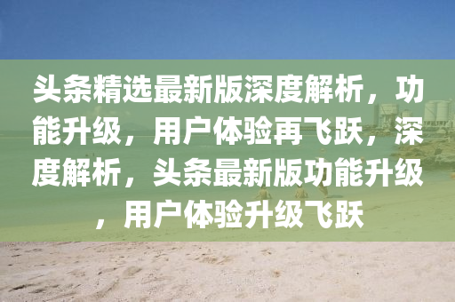 頭條精選最新版深度解析，功能升級，用戶體驗(yàn)再飛躍，深度解析，頭條最新版功能升級，用戶體驗(yàn)升級飛躍