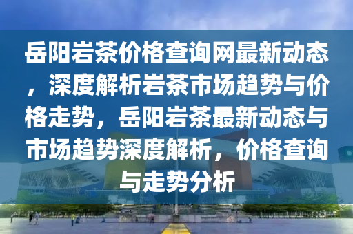 岳陽巖茶價格查詢網(wǎng)最新動態(tài)，深度解析巖茶市場趨勢與價格走勢，岳陽巖茶最新動態(tài)與市場趨勢深度解析，價格查詢與走勢分析