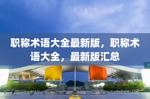 職稱(chēng)術(shù)語(yǔ)大全最新版，職稱(chēng)術(shù)語(yǔ)大全，最新版匯總