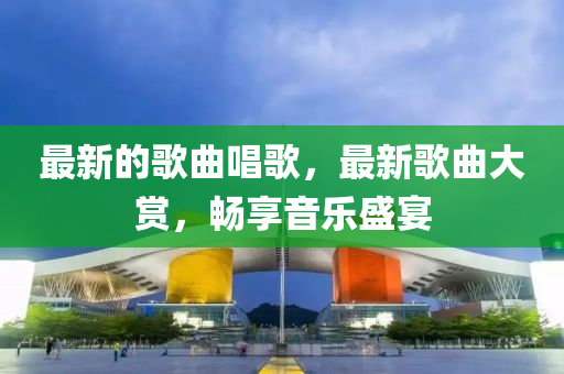 最新的歌曲唱歌，最新歌曲大賞，暢享音樂(lè)盛宴