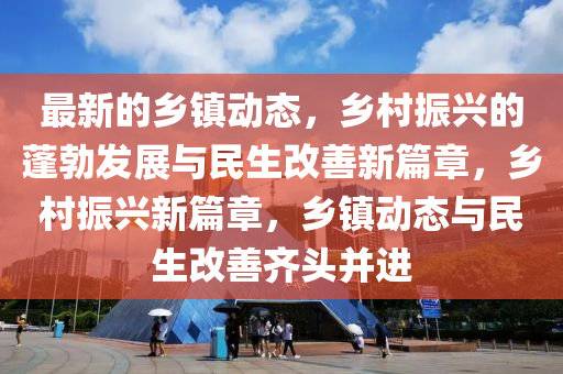最新的鄉(xiāng)鎮(zhèn)動態(tài)，鄉(xiāng)村振興的蓬勃發(fā)展與民生改善新篇章，鄉(xiāng)村振興新篇章，鄉(xiāng)鎮(zhèn)動態(tài)與民生改善齊頭并進