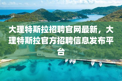大理特斯拉招聘官網(wǎng)最新，大理特斯拉官方招聘信息發(fā)布平臺(tái)