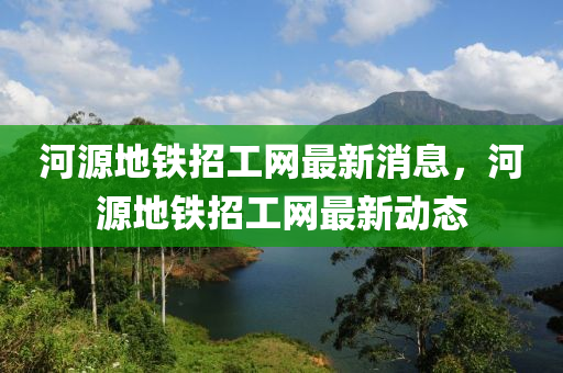 河源地鐵招工網(wǎng)最新消息，河源地鐵招工網(wǎng)最新動(dòng)態(tài)