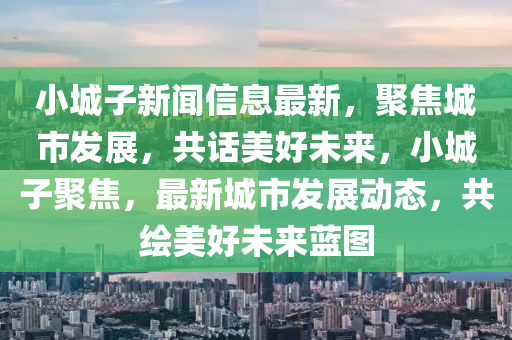 小城子新聞信息最新，聚焦城市發(fā)展，共話美好未來，小城子聚焦，最新城市發(fā)展動(dòng)態(tài)，共繪美好未來藍(lán)圖