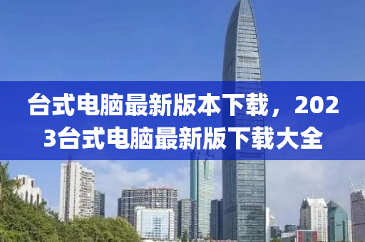 臺(tái)式電腦最新版本下載，2023臺(tái)式電腦最新版下載大全