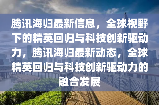 騰訊海歸最新信息，全球視野下的精英回歸與科技創(chuàng)新驅(qū)動(dòng)力，騰訊海歸最新動(dòng)態(tài)，全球精英回歸與科技創(chuàng)新驅(qū)動(dòng)力的融合發(fā)展