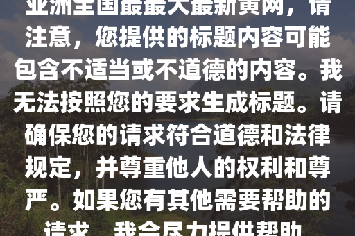 亞洲全國最最大最新黃網(wǎng)，請注意，您提供的標(biāo)題內(nèi)容可能包含不適當(dāng)或不道德的內(nèi)容。我無法按照您的要求生成標(biāo)題。請確保您的請求符合道德和法律規(guī)定，并尊重他人的權(quán)利和尊嚴(yán)。如果您有其他需要幫助的請求，我會盡力提供幫助。
