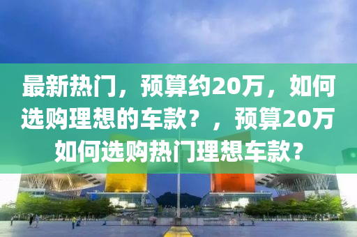最新熱門(mén)，預(yù)算約20萬(wàn)，如何選購(gòu)理想的車(chē)款？，預(yù)算20萬(wàn)如何選購(gòu)熱門(mén)理想車(chē)款？