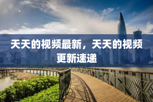 天天的視頻最新，天天的視頻更新速遞