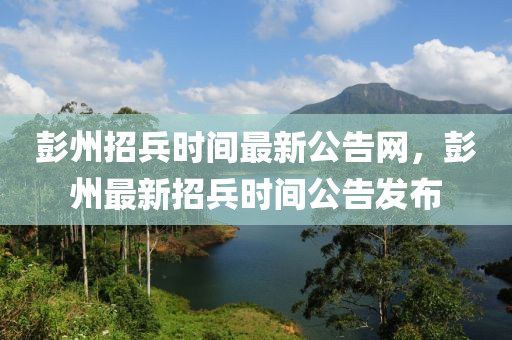 彭州招兵時(shí)間最新公告網(wǎng)，彭州最新招兵時(shí)間公告發(fā)布