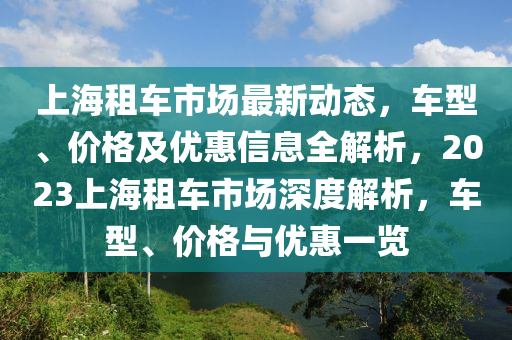上海租車市場(chǎng)最新動(dòng)態(tài)，車型、價(jià)格及優(yōu)惠信息全解析，2023上海租車市場(chǎng)深度解析，車型、價(jià)格與優(yōu)惠一覽