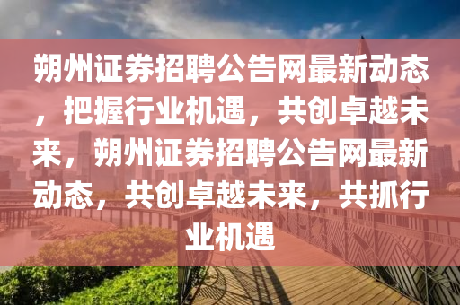 朔州證券招聘公告網(wǎng)最新動(dòng)態(tài)，把握行業(yè)機(jī)遇，共創(chuàng)卓越未來，朔州證券招聘公告網(wǎng)最新動(dòng)態(tài)，共創(chuàng)卓越未來，共抓行業(yè)機(jī)遇