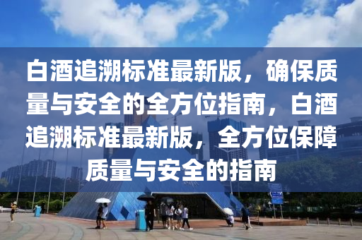 白酒追溯標準最新版，確保質(zhì)量與安全的全方位指南，白酒追溯標準最新版，全方位保障質(zhì)量與安全的指南