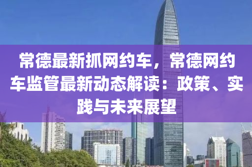 常德最新抓網(wǎng)約車，常德網(wǎng)約車監(jiān)管最新動態(tài)解讀：政策、實踐與未來展望