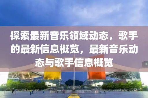 探索最新音樂領(lǐng)域動態(tài)，歌手的最新信息概覽，最新音樂動態(tài)與歌手信息概覽