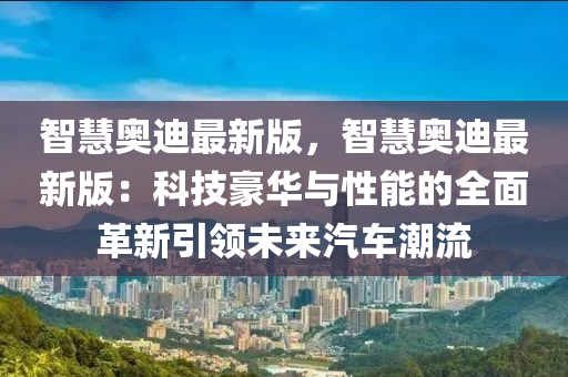 智慧奧迪最新版，智慧奧迪最新版：科技豪華與性能的全面革新引領(lǐng)未來汽車潮流