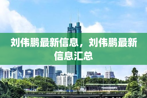 劉偉鵬最新信息，劉偉鵬最新信息匯總