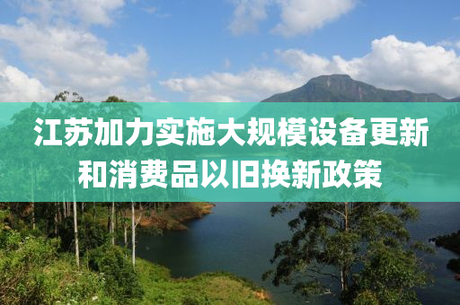江蘇加力實施大規(guī)模設(shè)備更新和消費品以舊換新政策