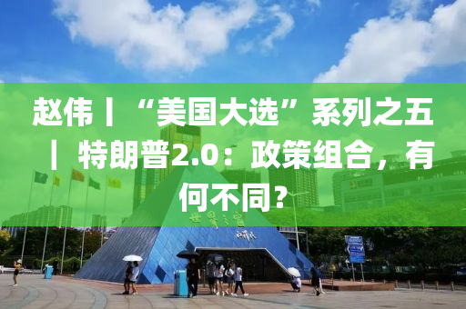 趙偉丨“美國大選”系列之五 ｜ 特朗普2.0：政策組合，有何不同？