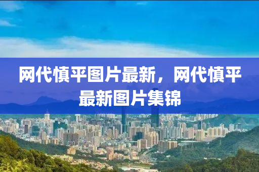 網(wǎng)代慎平圖片最新，網(wǎng)代慎平最新圖片集錦