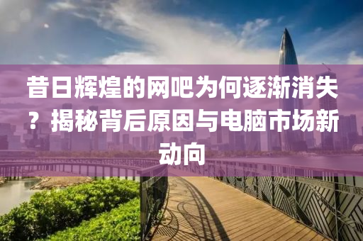 昔日輝煌的網(wǎng)吧為何逐漸消失？揭秘背后原因與電腦市場(chǎng)新動(dòng)向