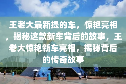 王老大最新提的車，驚艷亮相，揭秘這款新車背后的故事，王老大驚艷新車亮相，揭秘背后的傳奇故事
