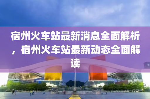 宿州火車站最新消息全面解析，宿州火車站最新動態(tài)全面解讀
