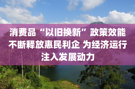 消費品“以舊換新”政策效能不斷釋放惠民利企 為經(jīng)濟(jì)運行注入發(fā)展動力