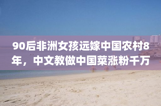 90后非洲女孩遠(yuǎn)嫁中國農(nóng)村8年，中文教做中國菜漲粉千萬