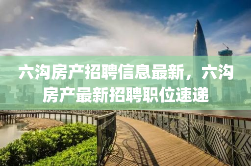 六溝房產招聘信息最新，六溝房產最新招聘職位速遞