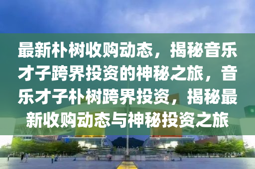 最新樸樹收購動態(tài)，揭秘音樂才子跨界投資的神秘之旅，音樂才子樸樹跨界投資，揭秘最新收購動態(tài)與神秘投資之旅
