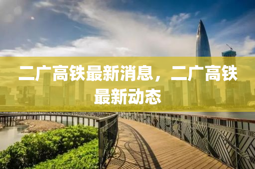 二廣高鐵最新消息，二廣高鐵最新動態(tài)