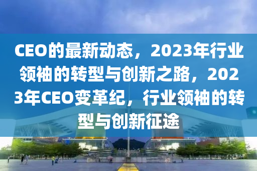 CEO的最新動態(tài)，2023年行業(yè)領袖的轉型與創(chuàng)新之路，2023年CEO變革紀，行業(yè)領袖的轉型與創(chuàng)新征途