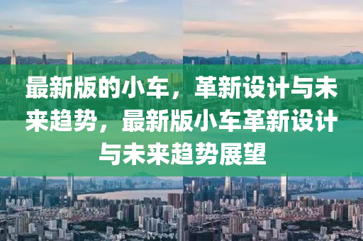最新版的小車(chē)，革新設(shè)計(jì)與未來(lái)趨勢(shì)，最新版小車(chē)革新設(shè)計(jì)與未來(lái)趨勢(shì)展望